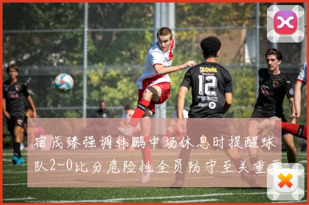 宿茂臻强调韩鹏中场休息时提醒球队2-0比分危险性全员防守至关重要