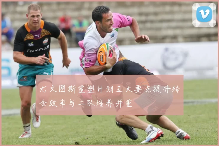 尤文图斯重塑计划五大要点提升转会效率与二队培养并重