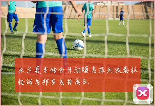 米兰夏季转会计划曝光菲利波泰拉恰诺与邦多或将离队