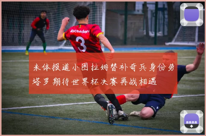 米体报道小图拉姆替补奇兵身份劳塔罗期待世界杯决赛再战相遇