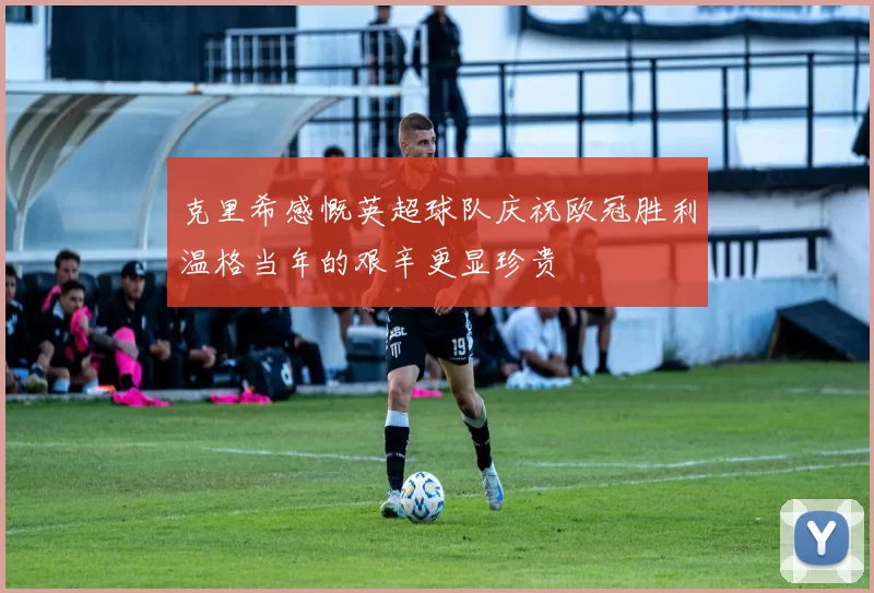 克里希感慨英超球队庆祝欧冠胜利温格当年的艰辛更显珍贵