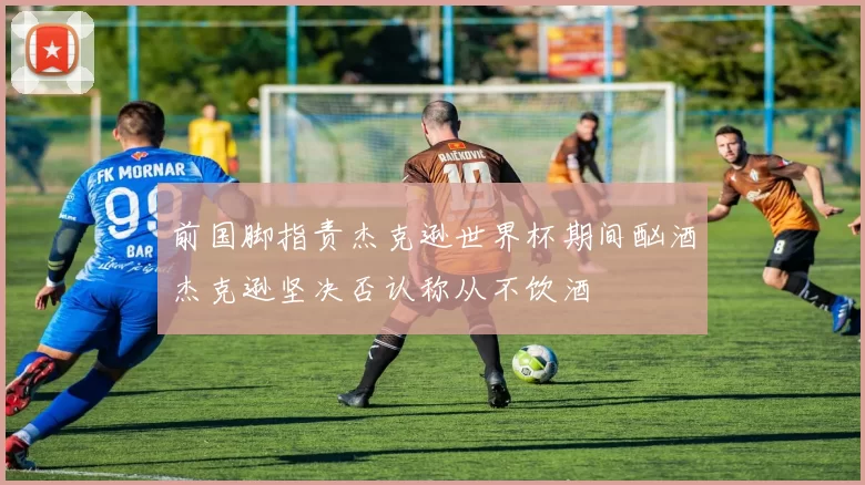 前国脚指责杰克逊世界杯期间酗酒杰克逊坚决否认称从不饮酒