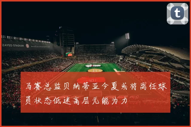 马赛总监贝纳蒂亚今夏或将离任球员状态低迷高层无能为力