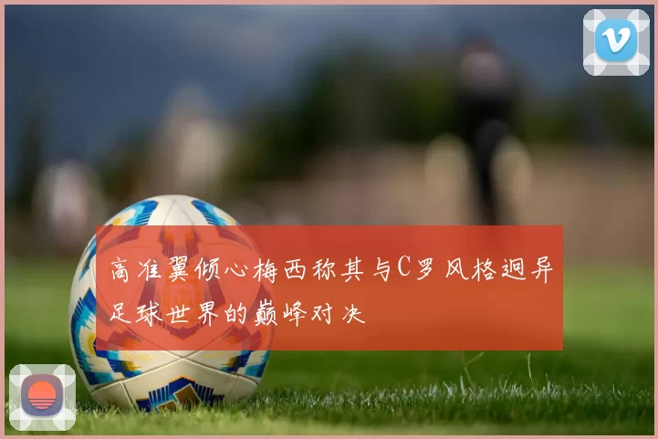 高准翼倾心梅西称其与C罗风格迥异足球世界的巅峰对决