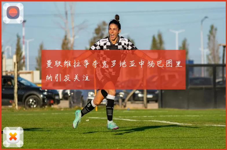 曼联维拉争夺克罗地亚中场巴图里纳引发关注