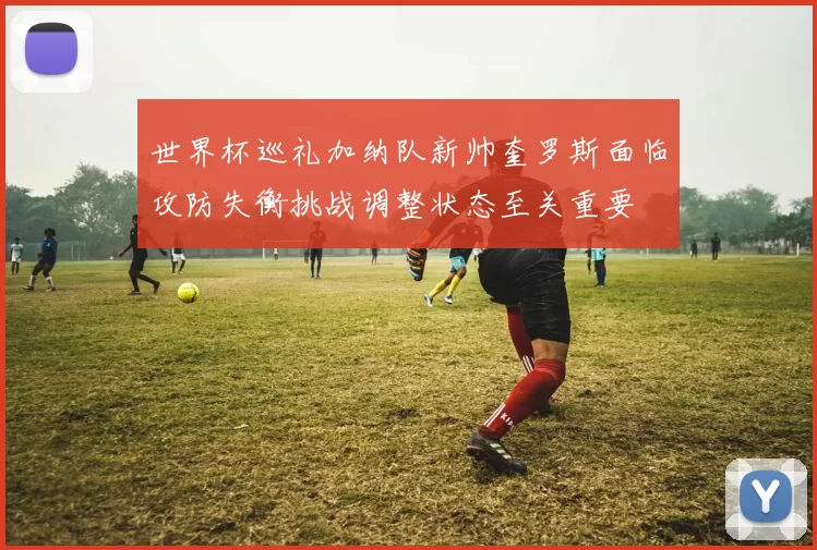 世界杯巡礼加纳队新帅奎罗斯面临攻防失衡挑战调整状态至关重要