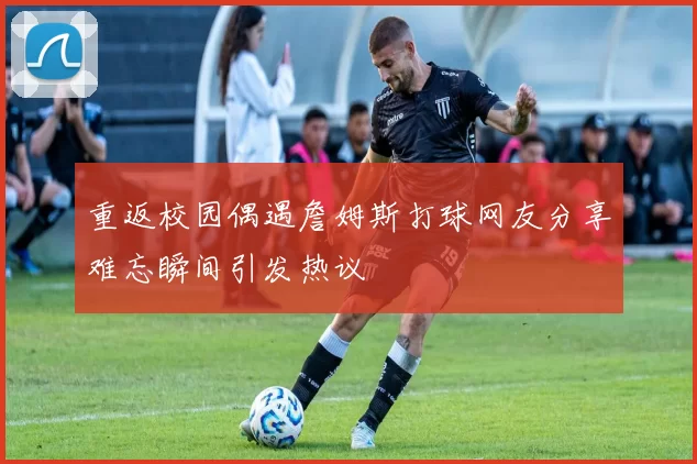 重返校园偶遇詹姆斯打球网友分享难忘瞬间引发热议