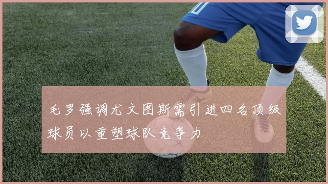 毛罗强调尤文图斯需引进四名顶级球员以重塑球队竞争力