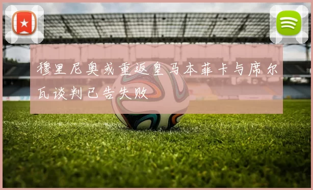 穆里尼奥或重返皇马本菲卡与席尔瓦谈判已告失败