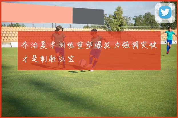 乔治夏季训练重塑爆发力强调突破才是制胜法宝