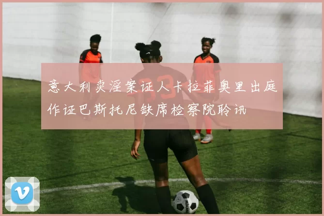 意大利卖淫案证人卡拉菲奥里出庭作证巴斯托尼缺席检察院聆讯