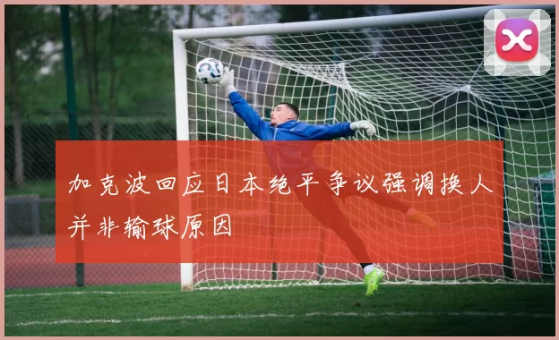 加克波回应日本绝平争议强调换人并非输球原因